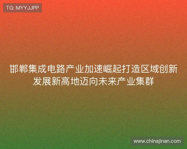 邯郸集成电路产业加速崛起打造区域创新发展新高地迈向未来产业集群 邯郸集成电路产业加速崛起打造区域创新发展新高地迈向未来产业集群